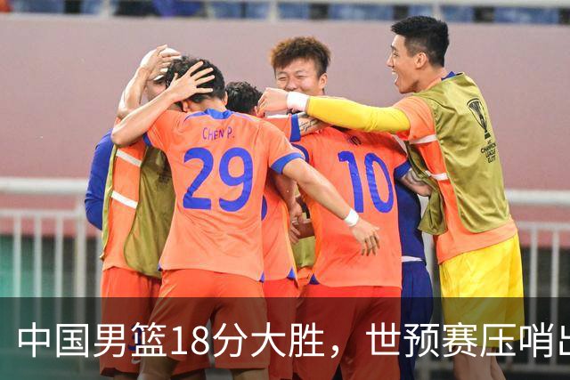 中国男篮18分大胜，世预赛压哨出线！剩一个悬念：日韩或联手做局