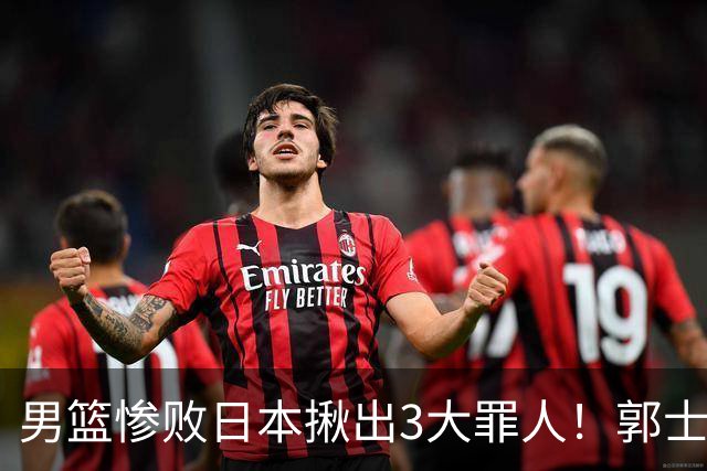 男篮惨败日本揪出3大罪人！郭士强刚愎自用：高诗岩赵继伟拖后腿