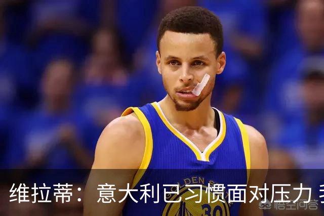 维拉蒂：意大利已习惯面对压力 我们该全力以赴