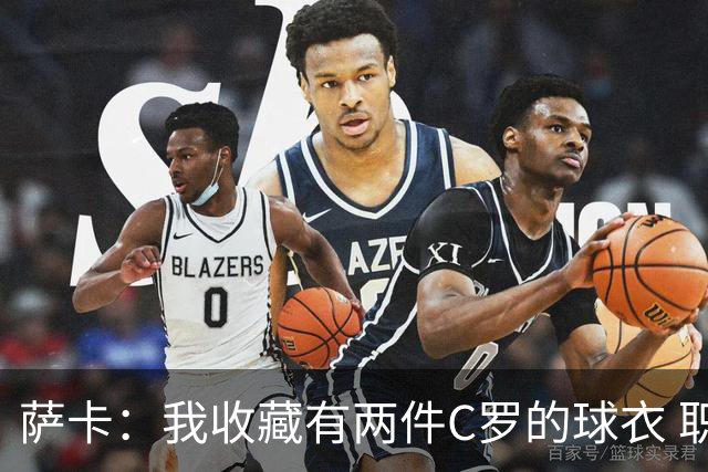 萨卡：我收藏有两件C罗的球衣 职业态度令人敬佩